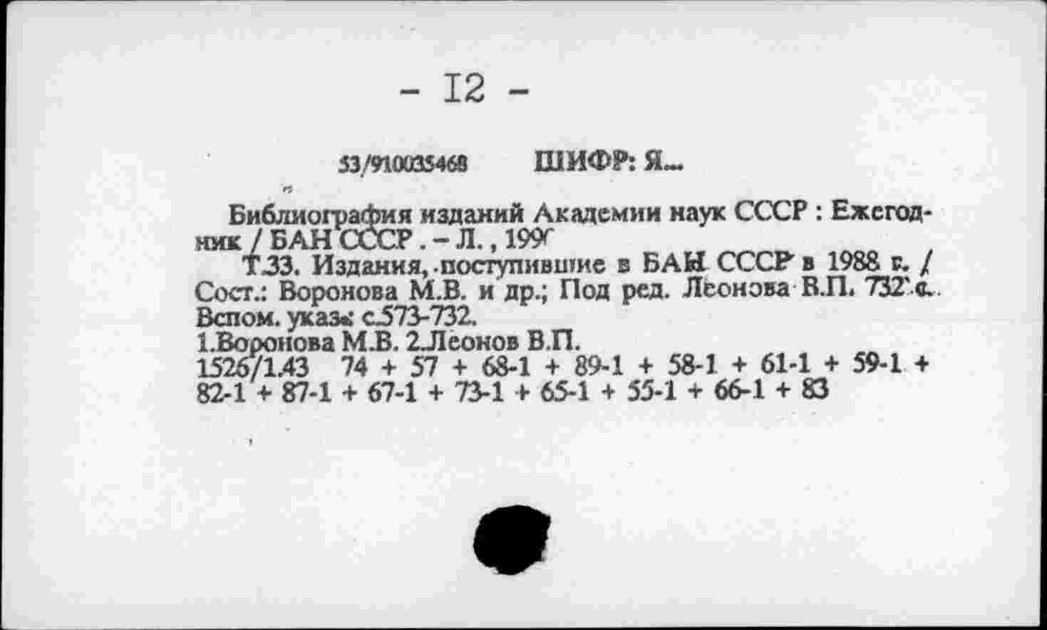 ﻿- 12 -
53/910035468 ШИФР: Я-
•9
Библиография изданий Академии наук СССР : Ежегодник 7 БАН СССРЛ., 199^
Т.33. Издания, -поступившие в БАН СССР в 1988 г. / Сост.: Воронова М.В. и др.; Под ред. Леонова В.П. ТЗТс. Белом, указ»: с.573-732.
1.Вороиова М.В. 2Леонов В.П.
1526/1.43 74 + 57 + 68-1 + 89-1 + 58-1 + 61-1 + 59-1 + 82-1 + 87-1 + 67-1 + 73-1 + 65-1 + 55-1 + 66-1 + 83